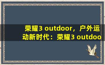 荣耀3 outdoor，户外运动新时代：荣耀3 outdoor 发布